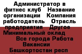 Администратор в фитнес клуб › Название организации ­ Компания-работодатель › Отрасль предприятия ­ Другое › Минимальный оклад ­ 25 000 - Все города Работа » Вакансии   . Башкортостан респ.,Караидельский р-н